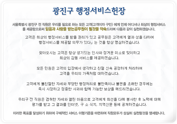 광진구 행정서비스헌장 서울특별시 광진구 전 직원은 우리를 필요로 하는 모든 고객(고객이자 구민)에게 언제 어디서나 최상의 행정서비스를 제공함으로써 밑음과 사랑을 받는 공무원이 될것을 약속드리며 다음과 같이 실천하겠습니다. 고객은 최상의 행정서비스를 받을 권리가 있고 공무원은 고객에게 열과 성을 다하여 행정서비스를 제공할 의무가 있다 는 것을 항상 명심하겠습니다. 찾아오시는 고객은 항상 생기있는 인사와 정겨운 미소로 맞이하고 최상의 감동 서비스를 제공하겠습니다. 모든 민원은 고객의 입장에서 생각하고 친절 신속 공정하게 처리하여 고객을 우리의 가족처럼 대하겠습니다. 고객에게 불친절한 자세와 부당한 행정처리로 불만족이나 불편을 초래한 경우에는 즉시 시정하고 정중한 사과와 함꼐 가능한 보상을 해드리겠습니다. 우리구 전 직원은 겸허한 자세와 열린 마음으로 고객에게 최선을 다해 봉사한 후 노력에 대해 평가를 받고 그 결과를 인터넷, 구 소식지, 지역신문 등에 공개하겠습니다. 이러한 목표를 당설ㅇ하기 위하여 구체적인 서비스 이행기준을 마련하여 직원모두가 성실히 실천할 것을 맹세합니다.