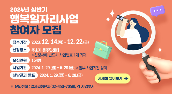 ○ 접수기간 : 2023. 12. 14.(목) ~ 12. 22.(금)  ○ 신청장소 : 주소지 동주민센터 ※ 신청서에 반드시 사업번호 1개 기재  ○ 모집인원 : 164명  ○ 사업기간 : 2024. 1. 29.(월) ~ 6. 28.(금) ※ 일부 사업기간 상이  ○ 선발결과 발표 : 2024. 1. 24.(수)  ※ 문의전화 : 일자리청년과(02-450-7058), 각 사업부서