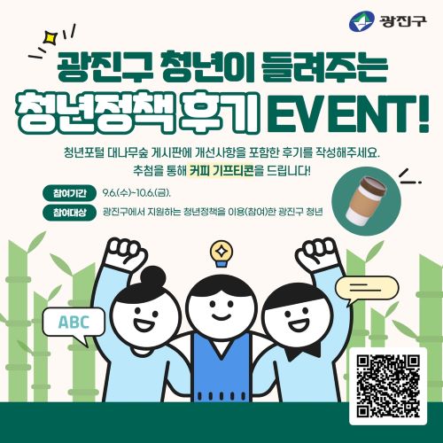 광진구 청년이 들려주는 청년정책 후기 event 청년포털 대나무숲 게시판에 개선사항을 포함한 후기를 작성해주세요. 추첨을 통해 커피 기프티콘을 드립니다. 참여기간 9.6.(수)~10.6.(금) 참여대상: 광진구에서 지원하는 청년정책을 이용한 광진구 청년