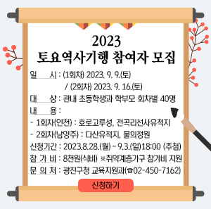 2023 토요역사기행 참여자 모집  일 시 : (1회차) 2023. 9. 9.(토) / (2회차) 2023. 9. 16.(토)  대 상 : 관내 초등학생과 학부모 회차별 40명  내 용    - 1회차(인천) : 호로고루성, 전곡리선사유적지    - 2회차(남양주) : 다산유적지, 물의정원  신청기간 : 2023. 8. 28.(월) ∼ 9. 3.(일) 18:00 (추첨)  참 가 비 : 8천원(식비) ※취약계층가구 참가비 지원  문 의 처 : 광진구청 교육지원과(☎02-450-7162)