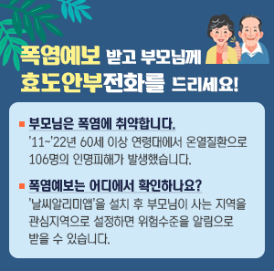 폭염예보 받고 부모님께 효도안부전화를 드리세요! 부모님은 폭염에 취약합니다. 11~22년 60세 이상 연령대에서 온열질환으로 106명의 인명피해가 발생했습니다. 폭염예보는 어디서 확인하나요? '날씨알리미앱'을 설치 후 부모님이 사는 지역을 관심지역으로 설정하면 위험수준을 알림으로 받을 수 있습니다