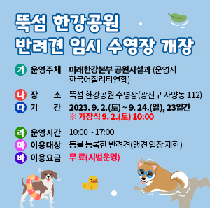 가. 운영주체 : 미래한강본부 공원시설과(운영자 한국어질리티연합)      나. 장 소 : 뚝섬 한강공원 수영장(광진구 자양동 112)      다. 기 간 : 2023. 9. 2.(토) ~ 9. 24.(일), 23일간 ※ 개장식 9. 2.(토) 10:00      라. 운영시간 : 10:00 ~ 17:00      마. 이용대상 : 동물 등록한 반려견(맹견 입장 제한)      바. 이용요금 : 무 료(시범운영)