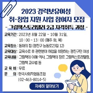 2023 경력보유여성 취·창업 지원 사업 참여자 모집  - 그림책스토리텔러 2급 자격취득 과정 -    교육기간 : 2023년 8월 22일 ~ 10월 31일, 10:00 ~ 13:00 (매주 화, 목)  교육장소 : 동화의 집 (광진구 능동로23길 12)  교육대상 : 교육수료 후 관련분야 취업을 희망하는 광진구민 여성  교육내용 : 그림책의 이해·역사, 그림책의 장르 그림책스토리텔링, 그림책 교수법 등  교 육 비 : 무료  문     의 : 한국사회적협동조합(02-463-8014~5)     자세히 알아보기