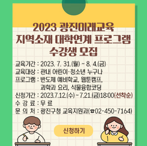 「2023 광진미래교육 지역소재 대학연계 프로그램」  수강생 모집    교육기간 : 2023. 7. 31.(월) ~ 8. 4.(금)  교육대상 : 관내 어린이·청소년 누구나  프로그램 : 반도체 예비학교, 웹툰캠프, 과학과 요리, 식물융합코딩  신청기간 : 2023. 7. 12.(수) ∼ 7. 21.(금) 18:00 (선착순)  수 강 료 : 무 료  문 의 처 : 광진구청 교육지원과(☎02-450-7164)    신청하기