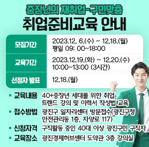 모집기간  교육기간  선정자 발표  2023.12. 6.(수) ~ 12.18.(월)  평일 09: 00~18:00  2023.12.19.(화) ~ 12.20.(수)  10:00~13:00 (3시간)  12.18.(월)    • 교육내용 : 40+중장년 세대를 위한 취업 트랜드 강의 및 이력서 작성법 교육   • 접수방법 : 광진구 일자리센터 방문접수(광진구청 안전관리동 1층, 자양로 117)   • 신청자격 : 구직활동 중인 40대 이상 광진구민 구직자   • 교육장소 : 광진경제허브센터 도약관 3층 강의실