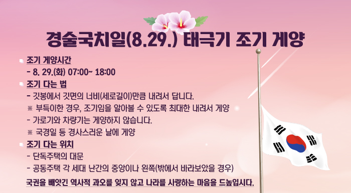 1. 조기 게양시간  - 8. 29.(월) 07:00~18:00  2. 조기 다는 법  - 깃봉에서 깃면의 너비(세로길이)만큼 내려서 답니다.  ※ 부득이한 경우, 조기임을 알아볼 수 있도록 최대한 내려서 게양  - 가로기와 차량기는 게양하지 않습니다.  ※ 국경일 등 경사스러운 날에 게양  3. 조기 다는 위치  - 단독주택의 대문  - 공동주택 각 세대 난간의 중앙이나 왼쪽(밖에서 바라보았을 경우)     국권을 빼앗긴 역사적 과오를 잊지 않고 나라를 사랑하는 마음을 드높입시다.