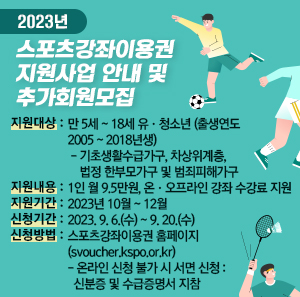 지원대상 : 만 5세 ~ 18세 유·청소년(출생연도 2005 ~ 2018년생)        - 기초생활수급가구, 차상위계층, 법정 한부모가구 및 범죄피해가구  지원내용 : 1인 월 9.5만원, 온·오프라인 강좌 수강료 지원  지원기간 : 2023년 10월 ~ 12월  신청기간 : 2023. 9. 6.(수) ~ 9. 20.(수)  신청방법 : 스포츠강좌이용권 홈페이지(svoucher.kspo.or.kr)        - 온라인 신청 불가 시 서면 신청 : 신분증 및 수급증명서 지참