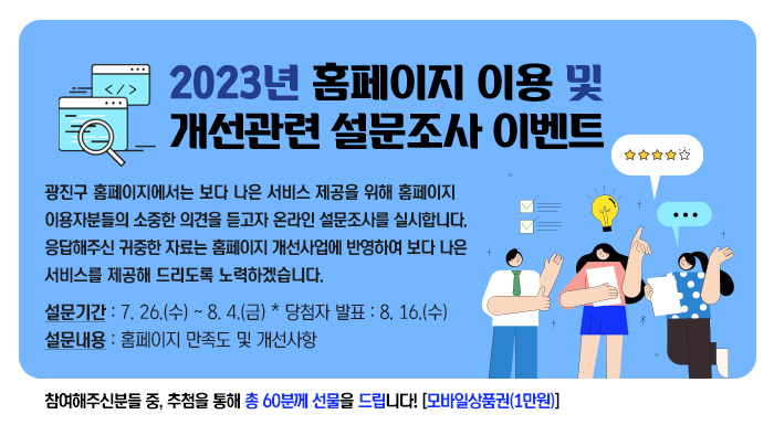 2023년 홈페이지 이용 및 개선관련 설문조사 이벤트    광진구 홈페이지에서는 보다 나은 서비스 제공을 위해 홈페이지  이용자분들의 소중한 의견을 듣고자 온라인 설문조사를 실시합니다.  응답해주신 귀중한 자료는 홈페이지 개선사업에 반영하여 보다 나은  서비스를 제공해 드리도록 노력하겠습니다.    설문기간 : 7. 26.(수) ~ 8. 4.(금) * 당첨자 발표 : 8. 16.(수)  설문내용 : 홈페이지 만족도 및 개선사항    참여해주신분들 중, 추첨을 통해 총 60분께 선물을 드립니다! [모바일상품권(1만원)]