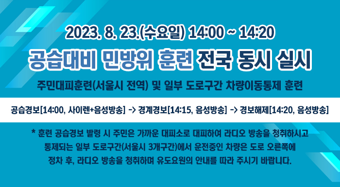 2023. 8. 23.(수요일) 14:00~14:20  공습대비 민방위 훈련 전국 동시 실시    주민대피훈련(서울시 전역) 및 일부 도로구간 차량이동통제 훈련    공습경보[14:00, 사이렌+음성방송] -> 경계경보[14:15, 음성방송] -> 경보해제[14:20, 음성방송]  * 훈련 공습경보 발령 시 주민은 가까운 대피소로 대피하여 라디오 방송을 청취하시고  통제되는 일부 도로구간(서울시 3개구간)에서 운전중인 차량은 도로 오른쪽에  정차 후, 라디오 방송을 청취하며 유도요원의 안내를 따라 주시기 바랍니다.