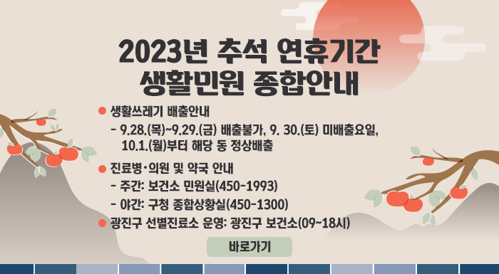 <2023년 추석 연휴기간 생활민원 종합안내>    ■ 생활쓰레기 배출안내  - 9.28.(목)~9.29.(금) 배출불가, 9. 30.(토) 미배출요일, 10.1.(월)부터 해당 동 정상배출  ■ 진료병・의원 및 약국 안내  - 주간: 보건소 민원실(450-1993)  - 야간: 구청 종합상황실(450-1300)  ■ 광진구 선별진료소 운영: 광진구 보건소(09~18시)                                                                        바로가기