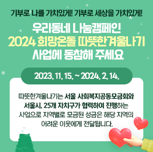 기부로 나를 가치있게! 기부로 세상을 가치있게!  『우리동네 나눔캠페인 2024 희망온돌 따뜻한겨울나기 사업에 동참해 주세요.』    2023. 11. 15. ~ 2024. 2. 14.  따뜻한겨울나기는 서울 사회복지공동모금회와 서울시, 25개 자치구가 협력하여  진행하는 사업으로 지역별로 모금된 성금은 해당 지역의 어려운 이웃에게 전달됩니다.