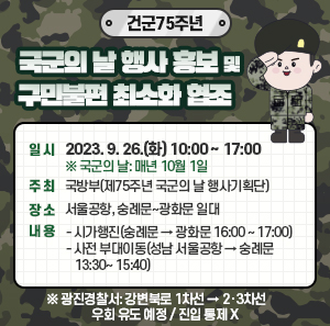 일 시: 2023. 9. 26.(화) 10:00 ~ 17:00 ※ 국군의 날: 매년 10월 1일  주 최: 국방부(제75주년 국군의 날 행사기획단)  장 소: 서울공항, 숭례문~광화문 일대  내 용: -시가행진(숭례문 → 광화문 16:00 ~ 17:00)          -사전 부대이동(성남 서울공항 → 숭례문 13:30~ 15:40)  ※ 광진경찰서: 강변북로 1차선 → 2‧3차선 우회 유도 예정 / 진입 통제 X