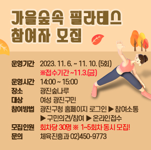 ◈ 가을숲속 필라테스 참여자 모집 ◈  ▢ 운영기간 : 2023. 11. 6. ~ 11. 10. (5회) ※접수기간 ~11.3.(금)  ▢ 운영시간 : 14:00 ~ 15:00  ▢ 장 소 : 광진숲나루  ▢ 대 상 : 여성 광진구민  ▢ 참여방법 : 광진구청 홈페이지 로그인 ▶ 참여소통 ▶ 구민의견/참여 ▶ 온라인접수  ▢ 모집인원 : 회차당 30명 ※ 1~5회차 동시 모집!  ▢ 문 의 : 체육진흥과 02)450-9773