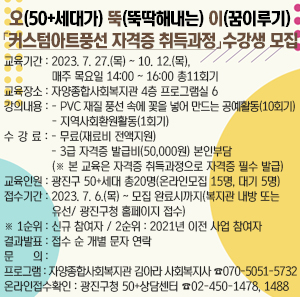 오(50+세대가) 뚝(뚝딱해내는) 이(꿈이루기)  「커스텀아트풍선 자격증 취득과정」수강생 모집     ○ 교육기간 : 2023. 7. 27.(목) ~ 10. 12.(목), 매주 목요일 14:00 ~ 16:00 총11회기  ○ 교육장소 : 자양종합사회복지관 4층 프로그램실 6  ○ 강의내용    - PVC 재질 풍선 속에 꽃을 넣어 만드는 공예활동(10회기)    - 지역사회환원활동(1회기)  ○ 수 강 료     - 무료(재료비 전액지원)     - 3급 자격증 발급비(50,000원) 본인부담 (※ 본 교육은 자격증 취득과정으로 자격증 필수 발급)  ○ 교육인원 : 광진구 50+세대 총20명(온라인모집 15명, 대기 5명)  ○ 접수기간 : 2023. 7. 6.(목) ~ 모집 완료시까지(복지관 내방 또는 유선/ 광진구청 홈페이지 접수)               ※ 1순위 : 신규 참여자 / 2순위 : 2021년 이전 사업 참여자  ○ 결과발표 : 접수 순 개별 문자 연락  ○ 문 의    - 프로그램 : 자양종합사회복지관 김아라 사회복지사 ☎ 070-5051-5732    - 온라인접수확인 : 광진구청 50+상담센터 ☎ 02-450-1478, 1488