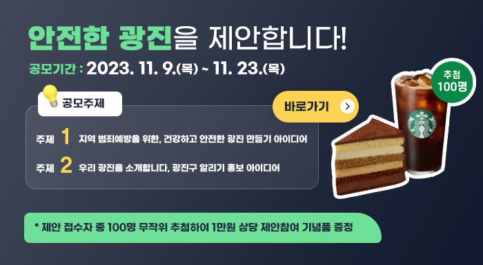 공모기간 : 2023. 11. 9.(목) ~ 11. 23.(목)   공모주제 : 주제① 지역 범죄예방을 위한, 건강하고 안전한 광진 만들기 아이디어               주제② 우리 광진을 소개합니다, 광진구 알리기 홍보 아이디어  * 제안 접수자 중 100명 무작위 추첨하여 1만원 상당 제안참여 기념품 증정