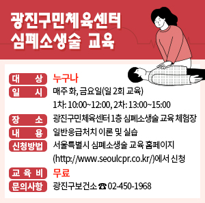 - 대 상: 누구나  - 일 시: 매주 화, 금요일(일 2회 교육)              1차: 10:00~12:00, 2차: 13:00~15:00  - 장 소: 광진구민체육센터 1층 심폐소생술 교육 체험장  - 내 용: 일반응급처치 이론 및 실습  - 신청방법: 서울특별시 심폐소생술 교육 홈페이지(http://www.seoulcpr.co.kr/)에서 신청  - 교 육 비: 무료  - 문의사항: 광진구보건소 ☎ 02-450-1968