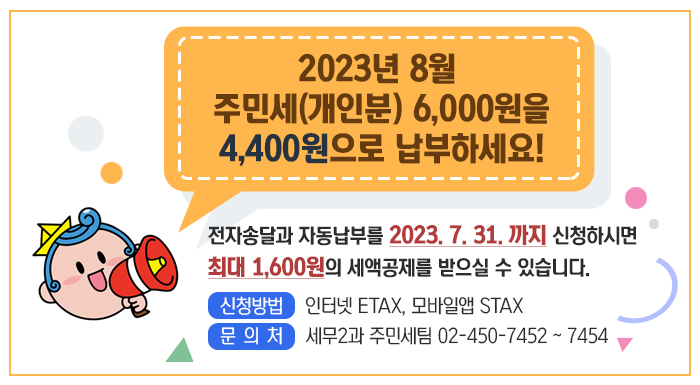 2023년 8월 주민세(개인분) 6,000원을  4,400원으로 납부하세요!    전자송달과 자동납부를 2023. 7. 31. 까지 신청하시면  최대 1,600원의 세액공제를 받으실 수 있습니다.  □ 신청방법 인터넷 ETAX, 모바일앱 STAX  □ 문 의 처 세무2과 주민세팀 02-450-7452 ~ 7454