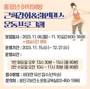 ○ 모집일시 : 2023. 11. 06.(월) ~ 11. 10.(금) 9:00~18:00 ＊점심시간 제외     ○ 운영기간 : 2023. 11. 15.(수) ~ 12. 27.(수)     ○ 운영시간        - 1반 화요일 오후 13시 30분 ~ 15시 (총 80분)        - 2반 수요일 오전 10시 ~ 11시 30분 (총 80분)     ○ 접수방법 : 비대면 유선 접수(선착순)     ○ 문 의 처 : 광진구보건소 운동교육실(02-450-1586)