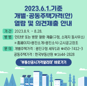 2023.6.1. 기준 개별,공동주택가격[안] 열람 및 의견제출 안내  기간: 2023.8.9.~8.28.  방법: 인터넷 또는 방문 열람, 제출(구청, 소재지 동사무소) *홈페이지>광진소개>광진소식>고시공고 참조문의: 개별주택가격: 광진구청 세무1과 450-7412~3  공동주택가격: 한국부동산원 1644-2828