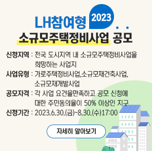 2023년 LH참여형  소규모주택정비사업 공모    신청지역 : 전국 도시지역 내 소규모주택정비사업을 희망하는 사업지  사업유형 : 가로주택정비사업, 소규모재건축사업, 소규모재개발사업  공모자격 : 각 사업 요건을만족하고 공모 신청에 대한 주민동의율이 50% 이상인 지구  신청기간 : 2023. 6. 30.(금) ~ 8. 30.(수) 17:00    자세히 알아보기