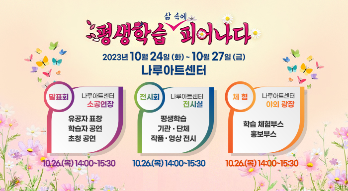 평생학습, 삶 속에 피어나다  2023. 10. 24.(화) ~ 10. 27.(금)  나루아트센터   분야  일 시  장 소  내용  발표회  10.26.(목)  14:00~15:30  나루아트센터 소공연장  유공자 표창   학습자 공연  초청 공연  전시회  10.24.(화)  ~ 10.27.(금)  나루아트센터  전시실  평생학습  기관․단체  작품,영상 전시  체 험  10.26.(목)  11:00~17:00  나루아트센터  야외 광장  학습 체험부스   홍보부스