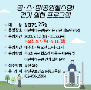 ○ 대 상 : 광진구민 25명     ○ 운영장소 : 어린이대공원(구의문 인근 배드민턴장)     ○ 운영기간 : 2023. 9. 12.(화) ~ 11. 23.(목)  ※모집: 9.7.(목) ~ 9.11.(월)     ○ 운영시간 : 매주 화·목 오전 10시~11시     ○ 운영방법 : 주 2회 공원헬스장 이용 근력운동 및 어린이대공원 걷기 실천 운영     ○ 접수방법 : 유선 접수     ○ 문 의 처 : 광진구보건소 운동교육실(02-450-1586)