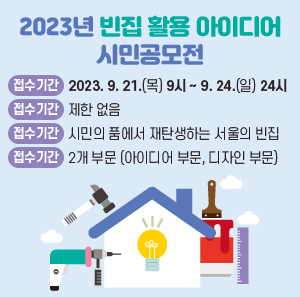 2023년 빈집 활용 아이디어 시민공모전      ○ 접수기간 : 2023. 9. 21.(목) 9시 ~ 9. 24.(일) 24시   ○ 응모자격 : 제한 없음   ○ 공모주제 : 시민의 품에서 재탄생하는 서울의 빈집   ○ 공모부문 : 2개 부문 (아이디어 부문, 디자인 부문)