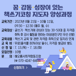 꿈·감동·성장이 있는 책쓰기코칭 지도자 양성과정    교육기간: 2023년 8월 21일 ~ 10월 11일, 09:30 ~ 12:30 (매주 월, 수)  교육대상: 글쓰기·책쓰기에 관심이 있는 30~50대 중 자격증 취득 후 강사 활동을 원하는 여성(광진구민 우선 선발)  교육내용: 책쓰기 교육 및 관련 자격증 취득으로 일자리 연계  교 육 비: 무료(출석률 80%이상 필수), 자격증 발급비 별도  신 청 일: 7. 13.(목) ~ 7. 18.(화)  모집인원: 10명  문의: 해오름사회적협동조합 (☎ 070-4247-8400)    신청하기