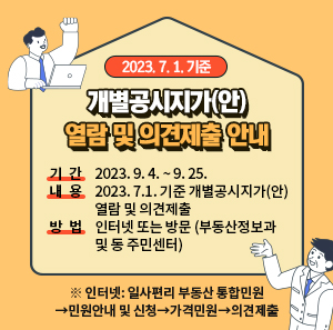 2023. 7. 1. 기준 개별공시지가(안) 열람 및 의견제출 안내    ○ 기 간: 2023. 9. 4. ~ 9. 25.  ○ 내 용: 2023. 7.1. 기준 개별공시지가(안) 열람 및 의견제출  ○ 방 법: 인터넷 또는 방문 (부동산정보과 및 동 주민센터)     ※ 인터넷: 일사편리 부동산 통합민원→민원안내 및 신청→가격민원→의견제출