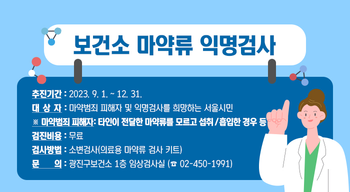 □ 추진기간 : 2023. 9. 1. ~ 12. 31.  □ 대 상 자 : 마약범죄 피해자 및 익명검사를 희망하는 서울시민  ※ 마약범죄 피해자: 타인이 전달한 마약류를 모르고 섭취 / 흡입한 경우 등  □ 검진비용 : 무료  □ 검사방법 : 소변검사(의료용 마약류 검사 키트)  □ 문 의: 광진구보건소 1층 임상검사실 (☎ 02-450-1991)