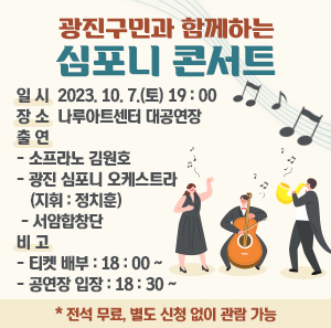 일 시 2023. 10. 7.(토) 19:00  장 소 나루아트센터 대공연장  출연 - 소프라노 김원호  - 광진 심포니 오케스트라    (지휘 : 정치훈)  - 서암합창단  비고 - 티켓 배부 : 18:00 ~  - 공연장 입장 : 18:30 ~         * 전석 무료, 별도 신청 없이 관람 가능