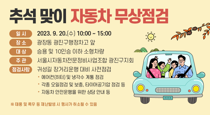 word_image일 시 : 2023. 9. 20.(수) 10:00 ~ 15:00  word_image장 소 : 광장동 광진구행정차고 앞  word_image대 상 : 승용 및 10인승 이하 소형차량  word_image주 관 : 서울시자동차전문정비사업조합 광진구지회  word_image점검사항 : 귀성길 장거리운행 대비 사전점검  - 에어컨(히터) 및 냉각수 계통 점검  - 각종 오일점검 및 보충, 타이어공기압 점검 등  - 자동차 안전운행을 위한 상담 안내 등  ※ 태풍 및 폭우 등 재난발생 시 행사가 취소될 수 있음