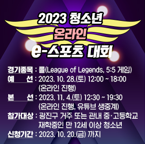 2023 청소년 온라인 e-스포츠 대회     ○ 경기종목 : 롤(League of Legends, 5:5 게임)     ○ 예 선 : 2023. 10. 28.(토) 12:00 ~ 18:00 (온라인 진행)     ○ 본 선 : 2023. 11. 4.(토) 12:30 ~ 19:30 (온라인 진행, 유튜브 생중계)     ○ 참가대상 : 광진구 거주 또는 관내 중·고등학교 재학중인 만 12세 이상 청소년     ○ 신청기간 : 2023. 10. 20.(금) 까지