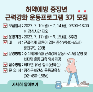 허약예방 중장년 근력강화 운동프로그램 3기 모집  모집일시 : 2023. 7. 10.(월) ~ 7. 14.(금) 09:00~18:00 ※ 점심시간 제외 운영기간 : 2023. 7. 17.(월) ~ 9. 15.(금) 8주간 대     상 : 근골격계 질환이 없는 중장년(40~65세) 광진구민 20명 운영방법 : 주 1회(화요일) 근력강화 운동프로그램 운영 및 비대면 운동 교육 영상 제공 접수방법 : 비대면 유선 접수(선착순) 문 의 처 : 광진구보건소 운동교육실(02-450-1586)  자세히 알아보기
