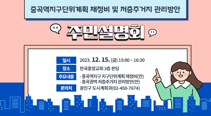 ○ 일시: 2023. 12. 15. (금) 15:00 ~ 16:30  ○ 장소: 한국중앙교회 3층 본당  ○ 주요내용  - 중곡역지구 지구단위계획 재정비(안)  - 중곡권역 저층주거지 관리방안(안)  ○ 문의처: 광진구 도시계획과(02-450-7674)