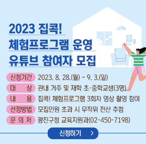 2023 집콕! 체험프로그램 운영 – 유튜브 참여자 모집    신청기간 : 2023. 8. 28.(월) ~ 9. 3.(일)  대 상 : 관내 거주 및 재학 초·중학교생(3명)  내 용 : 집콕! 체험프로그램 3회차 영상 촬영 참여  선정방법 : 모집인원 초과 시 무작위 전산 추첨  문 의 처 : 광진구청 교육지원과(02-450-7198)    신청하기