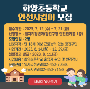 화양초등학교 안전지킴이 모집    접수기간 : 2023. 7. 12.(수) ~ 7. 21.(금)  신청장소 : 일자리청년과(광진구청 안전관리동 1층)  모집인원 : 2명  신청자격 : 만 18세 이상 근로능력 있는 광진구민  사업기간 : 2023. 8. 14.(월) ~ 12. 29.(금)  선발결과 발표 : 2023. 8. 11.(금)  사업내용 : 화양초등학교 출입자 관리 및 환경정비  문의전화 : 일자리청년과(02-450-7058), 교육지원과(02-450-7163)    자세히 알아보기