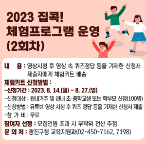 2023 집콕! 체험프로그램 운영(2회차)     ○ 내 용 : 영상시청 후 영상 속 퀴즈정답 등을 기재한 신청서 제출자에게 체험키트 배송      ○ 체험키트 신청방법        - 신청기간 : 2023. 8. 14.(월) ~ 8. 27.(일)        - 신청대상 : 관내거주 및 관내 초·중학교생 또는 학부모 신청(100명)        - 신청방법 : 유튜브 영상 시청 후 퀴즈 정답 등을 기재한 신청서 제출        - 참 가 비 : 무료      ○ 참여자 선정 : 모집인원 초과 시 무작위 전산 추첨      ○ 문 의 처 : 광진구청 교육지원과(02-450-7162, 7198)