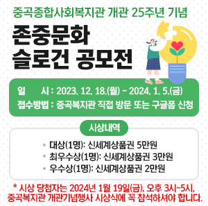 중곡종합사회복지관이 개관 25주년 기념  존중문화 슬로건 공모전    일 시: 2023. 12. 18.(월) ~ 2024. 1. 5.(금)  접수방법: 중곡복지관 직접 방문 또는 구글폼 신청  시상내역  - 대상(1명): 신세계상품권 5만원  - 최우수상(1명): 신세계상품권 3만원  - 우수상(1명): 신세계상품권 2만원  * 시상 당첨자는 2024년 1월 19일(금), 오후 3시~5시, 중곡복지관 개관기념행사 시상식에 꼭 참석하셔야 합니다.