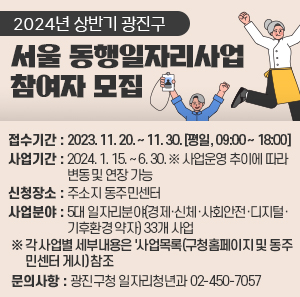 ○ 접수기간 : 2023. 11. 20. ~ 11. 30. [평일, 09:00 ~ 18:00]  ○ 사업기간 : 2024. 1. 15. ~ 6. 30. ※ 사업운영 추이에 따라 변동 및 연장 가능  ○ 신청장소 : 주소지 동주민센터  ○ 사업분야 : 5대 일자리분야(경제·신체·사회안전·디지털·기후환경 약자) 33개 사업  ※ 각 사업별 세부내용은 '사업목록(구청홈페이지 및 동주민센터 게시) 참조  ○ 문의사항 : 광진구청 일자리청년과 02-450-7057