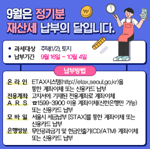 ㅇ  과세대상 : 주택(1/2), 토지  ㅇ  납부기간: ㅡ9월 16일 ~ 10월 4일  ㅇ 납부방법  온 라 인 ETAX시스템(http://etax.seoul.go.kr)을 통한 계좌이체 또는 신용카드 납부  전용계좌 고지서에 기재된 전용계좌로 계좌이체  A R S ☎1599-3900 이용 계좌이체(신한은행만 가능) 또는 신용카드 납부  모 바 일 서울시 세금납부 [STAX]를 통한 계좌이체 또는 신용카드 납부  은행방문 무인공과금기 및 현금인출기(CD/ATM) 계좌이체 또는 신용카드 납부