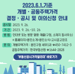 2023.6.1. 기준 개별,공동주택가격[안] 결정ㆍ공시 및 이의신청 안내  공시일: 2023. 9. 26.  기간: 2023. 9. 26.~10. 26   방법: 인터넷 또는 방문 열람, 제출(구청, 소재지 동사무소) *홈페이지>광진소개>광진소식>고시공고 참조문의: 개별주택가격: 광진구청 세무1과 450-7412~3  공동주택가격: 한국부동산원 1644-2828