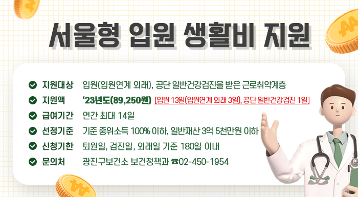 □ 지원대상: 입원(입원연계 외래), 공단 일반건강검진을 받은 근로취약계층  □ 지 원 액: ‘23년도(89,250원)  □ 급여기간: 연간 최대 14일 [입원 13일(입원연계 외래 3일), 공단 일반건강검진 1일]  □ 선정기준: 기준 중위소득 100% 이하, 일반재산 3억 5천만원 이하  □ 신청기한: 퇴원일, 검진일, 외래일 기준 180일 이내  □ 문 의 처: 광진구보건소 보건정책과 ☎02-450-1954