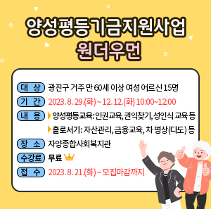 ◎ 대상 : 광진구 거주 만 60세 이상 여성 어르신 15명     ◎ 기간 : 2023. 8. 29.(화) ~ 12. 12.(화) 10:00~12:00     ◎ 내용   - 양성평등교육: 인권교육, 권익찾기, 성인식 교육 등   - 홀로서기: 자산관리, 금융교육, 차 명상(다도) 등     ◎ 장소 : 자양종합사회복지관     ◎ 수강료 : 무료     ◎ 접수 : 2023. 8. 21.(화) ~ 모집마감까지