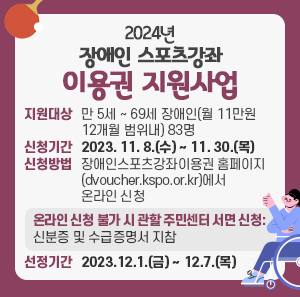 지원대상 : 만 5세 ~ 69세 장애인(월 11만원 12개월 범위내) 83명  신청기간 : 2023. 11. 8.(수) ~ 11. 30.(목)  신청방법 : 장애인스포츠강좌이용권 홈페이지(dvoucher.kspo.or.kr)에서 온라인 신청            - 온라인 신청 불가 시 관할 주민센터 서면 신청 : 신분증 및 수급증명서 지참  선정기간 : 2023.12.1.(금) ~ 12.7.(목)