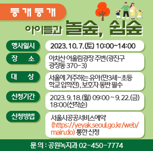 「둥개둥개 아이들과 놀숲, 쉼숲」  □ 행사일시 : 2023. 10. 7.(토) 10:00~14:00  □ 장 소 : 아차산 어울림광장 주변(광진구 광장동 370-3)  □ 대 상 : 서울에 거주하는 유아(만3세~초등학교 입학전), 보호자 동반 필수  □ 신청기간 : 2023. 9. 18.(월) 09:00 ~ 9. 22.(금) 18:00(선착순)  □ 신청방법 : 서울시공공서비스예약(https://yeyak.seoul.go.kr/web/main.do)통한 신청  □ 문 의 : 공원녹지과 02-450-7774