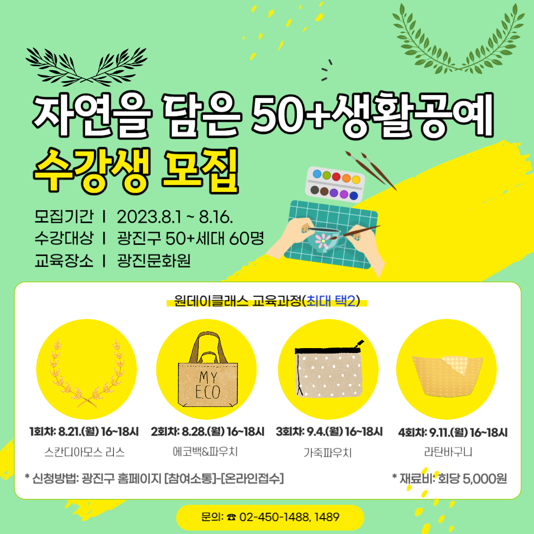자연을 담은 50+ 생활공예 원데이클래스 수강생 모집 ㅇ접수기간 : 2023. 8. 1.(화) ~ 8. 16.(수) ㅇ수강대상: 광진구 50+세대 60명 ㅇ교육장소: 광진문화원  원데이클래스 교육과정(최대 택2)  1회차:8.21(월) 16~18시 스칸디아모스 리스  2회차: 8.28(월) 16~18시 에코백&파우치 3회차: 9.4(월) 16~18시 가죽파우치 4회차: 9.11(월) 16~18시 라탄바구니  *재료비:회당 5000원 * 신청방법: 광진구 홈페이지 [참여소통]-[온라인접수]