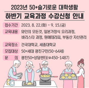 「2023년 50+슬기로운 대학생활」 하반기 교육과정 수강신청 안내   ○ 접수기간 : 2023. 8. 22.(화) ~ 9. 15.(금)   ○ 교육내용 : 와인의 모든것, 일본가정식 요리과정, 바리스타 과정, 원예테라피, 부동산 자산관리   ○ 교육장소 : 건국대학교, 세종대학교   ○ 모집대상 : 50+세대 광진구민(50~64세)   ○ 문 의 : 광진50+상담센터(☎450-1487)