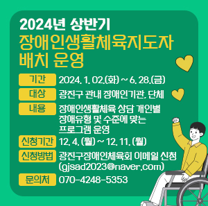 <2024년 상반기 장애인생활체육지도자 배치 운영>    ○ 기간: 2024. 1. 02.(화) ~ 6. 28.(금)  ○ 대상: 광진구 관내 장애인기관, 단체  ○ 내용: 장애인생활체육 상담 개인별 장애유형 및 수준에 맞는 프로그램 운영  ○ 신청기간: 12. 4. (월) ~ 12. 11. (월)  ○ 신청방법: 광진구장애인체육회 이메일 신청 (gjsad2023@naver.com)  ○ 문의처: 070–4248-5353