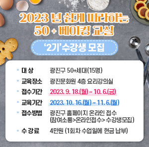 2023년 「쉽게 따라하는 50+ 베이킹 교실」‘2기’수강생 모집  word_image대 상 : 광진구 50+세대(15명)  word_image교육장소 : 광진문화원 4층 요리강의실  word_image접수기간 : 2023. 9. 18.(월) ~ 10. 6.(금)  word_image교육기간 : 2023. 10. 16.(월) ~ 11. 6.(월)  word_image접수방법 : 광진구 홈페이지 온라인 접수(참여소통>온라인접수> 수강생모집)  word_image수 강 료 : 4만원 (1회차 수업일에 현금 납부)